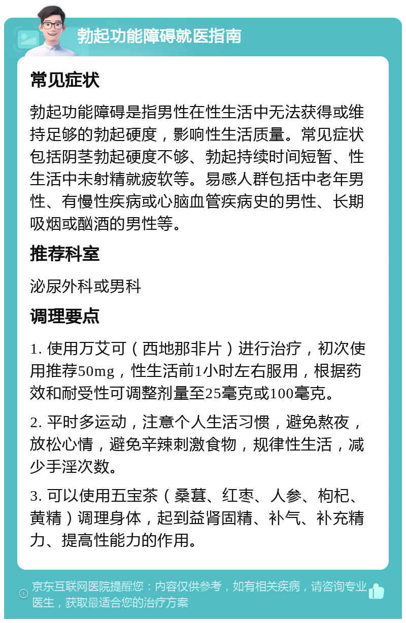 勃起功能障碍就医指南 常见症状 勃起功能障碍是指男性在性生活中无法获得或维持足够的勃起硬度，影响性生活质量。常见症状包括阴茎勃起硬度不够、勃起持续时间短暂、性生活中未射精就疲软等。易感人群包括中老年男性、有慢性疾病或心脑血管疾病史的男性、长期吸烟或酗酒的男性等。 推荐科室 泌尿外科或男科 调理要点 1. 使用万艾可（西地那非片）进行治疗，初次使用推荐50mg，性生活前1小时左右服用，根据药效和耐受性可调整剂量至25毫克或100毫克。 2. 平时多运动，注意个人生活习惯，避免熬夜，放松心情，避免辛辣刺激食物，规律性生活，减少手淫次数。 3. 可以使用五宝茶（桑葚、红枣、人参、枸杞、黄精）调理身体，起到益肾固精、补气、补充精力、提高性能力的作用。