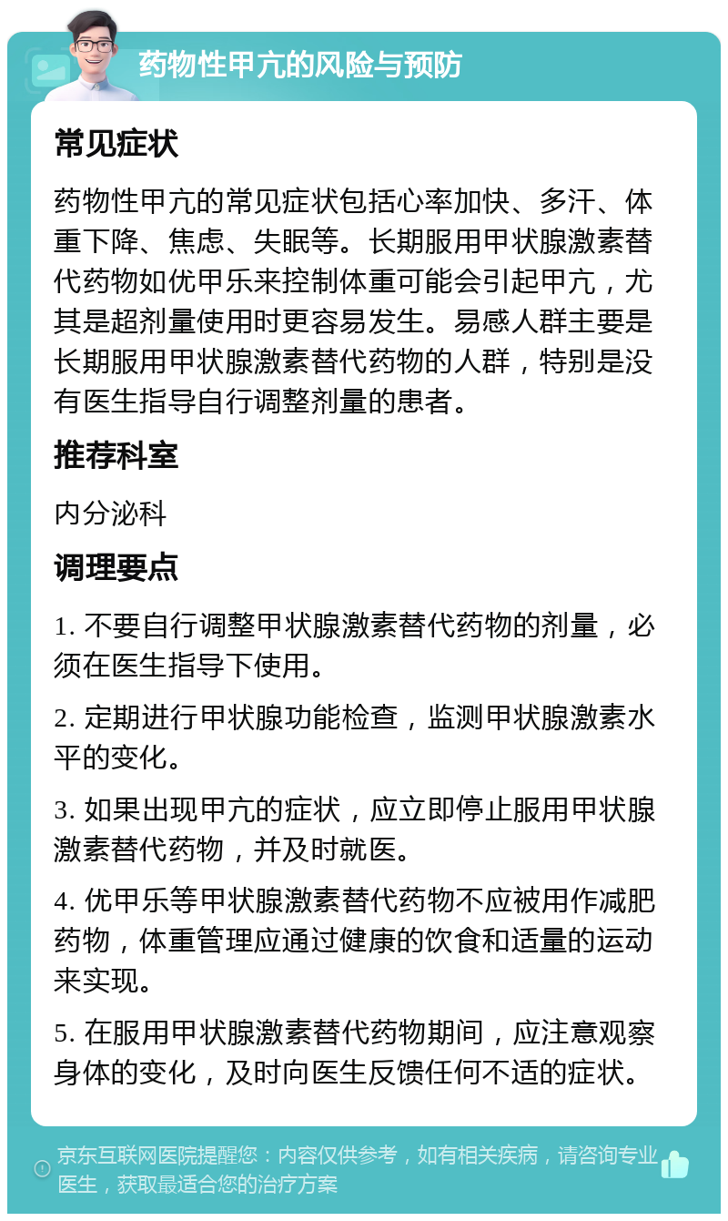 药物性甲亢的风险与预防 常见症状 药物性甲亢的常见症状包括心率加快、多汗、体重下降、焦虑、失眠等。长期服用甲状腺激素替代药物如优甲乐来控制体重可能会引起甲亢，尤其是超剂量使用时更容易发生。易感人群主要是长期服用甲状腺激素替代药物的人群，特别是没有医生指导自行调整剂量的患者。 推荐科室 内分泌科 调理要点 1. 不要自行调整甲状腺激素替代药物的剂量，必须在医生指导下使用。 2. 定期进行甲状腺功能检查，监测甲状腺激素水平的变化。 3. 如果出现甲亢的症状，应立即停止服用甲状腺激素替代药物，并及时就医。 4. 优甲乐等甲状腺激素替代药物不应被用作减肥药物，体重管理应通过健康的饮食和适量的运动来实现。 5. 在服用甲状腺激素替代药物期间，应注意观察身体的变化，及时向医生反馈任何不适的症状。