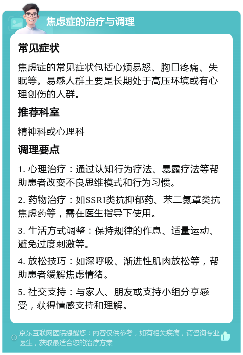 焦虑症的治疗与调理 常见症状 焦虑症的常见症状包括心烦易怒、胸口疼痛、失眠等。易感人群主要是长期处于高压环境或有心理创伤的人群。 推荐科室 精神科或心理科 调理要点 1. 心理治疗：通过认知行为疗法、暴露疗法等帮助患者改变不良思维模式和行为习惯。 2. 药物治疗：如SSRI类抗抑郁药、苯二氮䓬类抗焦虑药等，需在医生指导下使用。 3. 生活方式调整：保持规律的作息、适量运动、避免过度刺激等。 4. 放松技巧：如深呼吸、渐进性肌肉放松等，帮助患者缓解焦虑情绪。 5. 社交支持：与家人、朋友或支持小组分享感受，获得情感支持和理解。