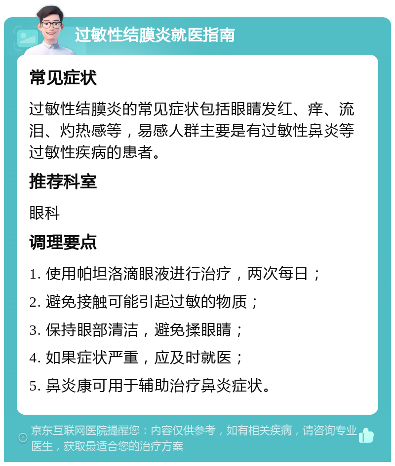 过敏性结膜炎就医指南 常见症状 过敏性结膜炎的常见症状包括眼睛发红、痒、流泪、灼热感等，易感人群主要是有过敏性鼻炎等过敏性疾病的患者。 推荐科室 眼科 调理要点 1. 使用帕坦洛滴眼液进行治疗，两次每日； 2. 避免接触可能引起过敏的物质； 3. 保持眼部清洁，避免揉眼睛； 4. 如果症状严重，应及时就医； 5. 鼻炎康可用于辅助治疗鼻炎症状。