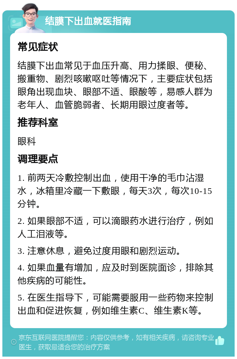 结膜下出血就医指南 常见症状 结膜下出血常见于血压升高、用力揉眼、便秘、搬重物、剧烈咳嗽呕吐等情况下，主要症状包括眼角出现血块、眼部不适、眼酸等，易感人群为老年人、血管脆弱者、长期用眼过度者等。 推荐科室 眼科 调理要点 1. 前两天冷敷控制出血，使用干净的毛巾沾湿水，冰箱里冷藏一下敷眼，每天3次，每次10-15分钟。 2. 如果眼部不适，可以滴眼药水进行治疗，例如人工泪液等。 3. 注意休息，避免过度用眼和剧烈运动。 4. 如果血量有增加，应及时到医院面诊，排除其他疾病的可能性。 5. 在医生指导下，可能需要服用一些药物来控制出血和促进恢复，例如维生素C、维生素K等。