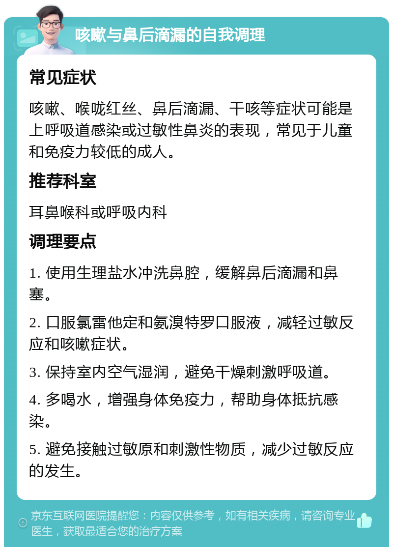 咳嗽与鼻后滴漏的自我调理 常见症状 咳嗽、喉咙红丝、鼻后滴漏、干咳等症状可能是上呼吸道感染或过敏性鼻炎的表现，常见于儿童和免疫力较低的成人。 推荐科室 耳鼻喉科或呼吸内科 调理要点 1. 使用生理盐水冲洗鼻腔，缓解鼻后滴漏和鼻塞。 2. 口服氯雷他定和氨溴特罗口服液，减轻过敏反应和咳嗽症状。 3. 保持室内空气湿润，避免干燥刺激呼吸道。 4. 多喝水，增强身体免疫力，帮助身体抵抗感染。 5. 避免接触过敏原和刺激性物质，减少过敏反应的发生。