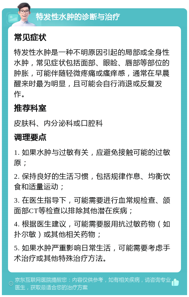 特发性水肿的诊断与治疗 常见症状 特发性水肿是一种不明原因引起的局部或全身性水肿，常见症状包括面部、眼睑、唇部等部位的肿胀，可能伴随轻微疼痛或瘙痒感，通常在早晨醒来时最为明显，且可能会自行消退或反复发作。 推荐科室 皮肤科、内分泌科或口腔科 调理要点 1. 如果水肿与过敏有关，应避免接触可能的过敏原； 2. 保持良好的生活习惯，包括规律作息、均衡饮食和适量运动； 3. 在医生指导下，可能需要进行血常规检查、颌面部CT等检查以排除其他潜在疾病； 4. 根据医生建议，可能需要服用抗过敏药物（如扑尔敏）或其他相关药物； 5. 如果水肿严重影响日常生活，可能需要考虑手术治疗或其他特殊治疗方法。