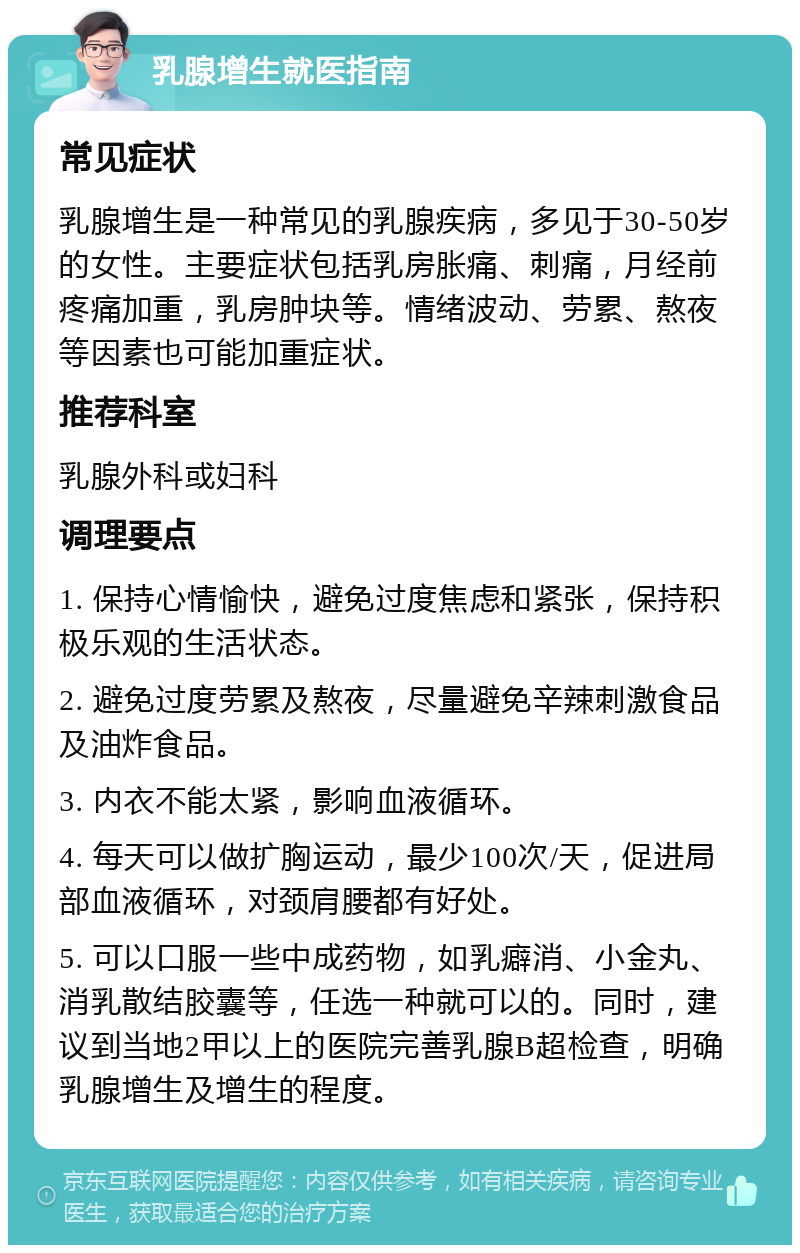 乳腺增生就医指南 常见症状 乳腺增生是一种常见的乳腺疾病，多见于30-50岁的女性。主要症状包括乳房胀痛、刺痛，月经前疼痛加重，乳房肿块等。情绪波动、劳累、熬夜等因素也可能加重症状。 推荐科室 乳腺外科或妇科 调理要点 1. 保持心情愉快，避免过度焦虑和紧张，保持积极乐观的生活状态。 2. 避免过度劳累及熬夜，尽量避免辛辣刺激食品及油炸食品。 3. 内衣不能太紧，影响血液循环。 4. 每天可以做扩胸运动，最少100次/天，促进局部血液循环，对颈肩腰都有好处。 5. 可以口服一些中成药物，如乳癖消、小金丸、消乳散结胶囊等，任选一种就可以的。同时，建议到当地2甲以上的医院完善乳腺B超检查，明确乳腺增生及增生的程度。