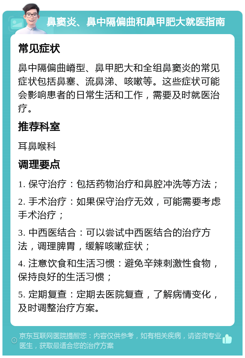 鼻窦炎、鼻中隔偏曲和鼻甲肥大就医指南 常见症状 鼻中隔偏曲嵴型、鼻甲肥大和全组鼻窦炎的常见症状包括鼻塞、流鼻涕、咳嗽等。这些症状可能会影响患者的日常生活和工作，需要及时就医治疗。 推荐科室 耳鼻喉科 调理要点 1. 保守治疗：包括药物治疗和鼻腔冲洗等方法； 2. 手术治疗：如果保守治疗无效，可能需要考虑手术治疗； 3. 中西医结合：可以尝试中西医结合的治疗方法，调理脾胃，缓解咳嗽症状； 4. 注意饮食和生活习惯：避免辛辣刺激性食物，保持良好的生活习惯； 5. 定期复查：定期去医院复查，了解病情变化，及时调整治疗方案。