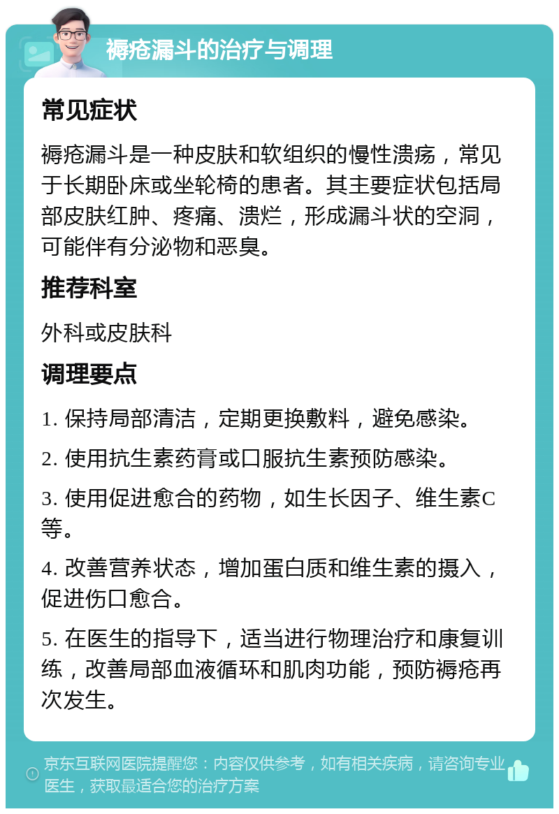 褥疮漏斗的治疗与调理 常见症状 褥疮漏斗是一种皮肤和软组织的慢性溃疡，常见于长期卧床或坐轮椅的患者。其主要症状包括局部皮肤红肿、疼痛、溃烂，形成漏斗状的空洞，可能伴有分泌物和恶臭。 推荐科室 外科或皮肤科 调理要点 1. 保持局部清洁，定期更换敷料，避免感染。 2. 使用抗生素药膏或口服抗生素预防感染。 3. 使用促进愈合的药物，如生长因子、维生素C等。 4. 改善营养状态，增加蛋白质和维生素的摄入，促进伤口愈合。 5. 在医生的指导下，适当进行物理治疗和康复训练，改善局部血液循环和肌肉功能，预防褥疮再次发生。