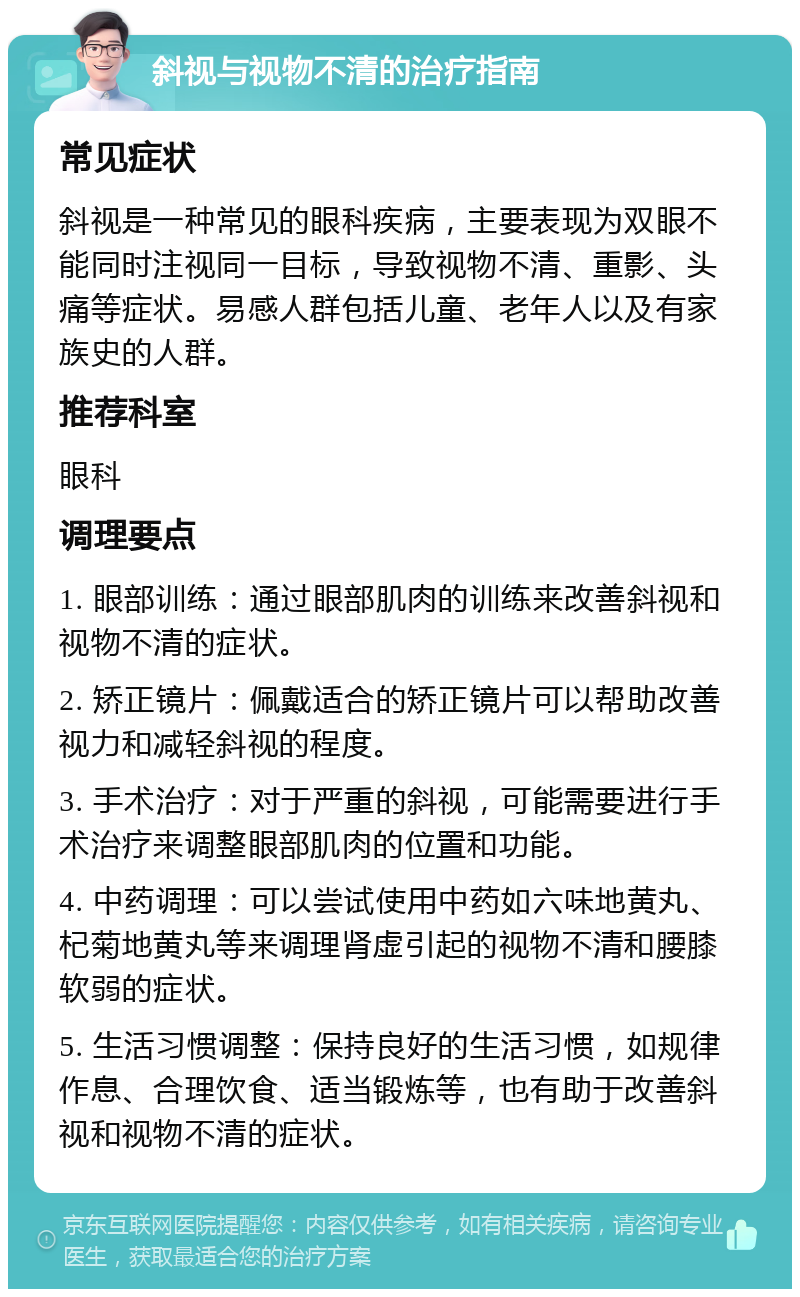 斜视与视物不清的治疗指南 常见症状 斜视是一种常见的眼科疾病，主要表现为双眼不能同时注视同一目标，导致视物不清、重影、头痛等症状。易感人群包括儿童、老年人以及有家族史的人群。 推荐科室 眼科 调理要点 1. 眼部训练：通过眼部肌肉的训练来改善斜视和视物不清的症状。 2. 矫正镜片：佩戴适合的矫正镜片可以帮助改善视力和减轻斜视的程度。 3. 手术治疗：对于严重的斜视，可能需要进行手术治疗来调整眼部肌肉的位置和功能。 4. 中药调理：可以尝试使用中药如六味地黄丸、杞菊地黄丸等来调理肾虚引起的视物不清和腰膝软弱的症状。 5. 生活习惯调整：保持良好的生活习惯，如规律作息、合理饮食、适当锻炼等，也有助于改善斜视和视物不清的症状。