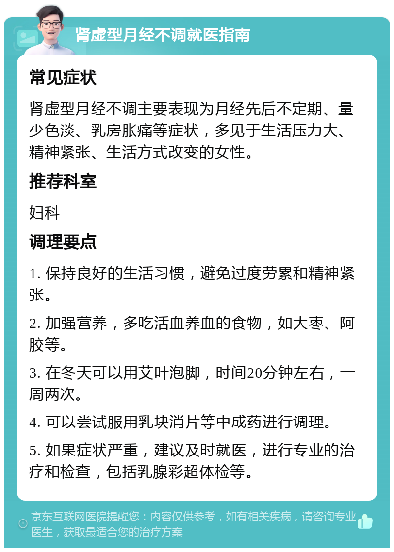 肾虚型月经不调就医指南 常见症状 肾虚型月经不调主要表现为月经先后不定期、量少色淡、乳房胀痛等症状，多见于生活压力大、精神紧张、生活方式改变的女性。 推荐科室 妇科 调理要点 1. 保持良好的生活习惯，避免过度劳累和精神紧张。 2. 加强营养，多吃活血养血的食物，如大枣、阿胶等。 3. 在冬天可以用艾叶泡脚，时间20分钟左右，一周两次。 4. 可以尝试服用乳块消片等中成药进行调理。 5. 如果症状严重，建议及时就医，进行专业的治疗和检查，包括乳腺彩超体检等。