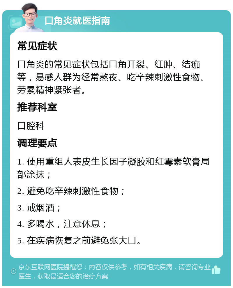 口角炎就医指南 常见症状 口角炎的常见症状包括口角开裂、红肿、结痂等，易感人群为经常熬夜、吃辛辣刺激性食物、劳累精神紧张者。 推荐科室 口腔科 调理要点 1. 使用重组人表皮生长因子凝胶和红霉素软膏局部涂抹； 2. 避免吃辛辣刺激性食物； 3. 戒烟酒； 4. 多喝水，注意休息； 5. 在疾病恢复之前避免张大口。