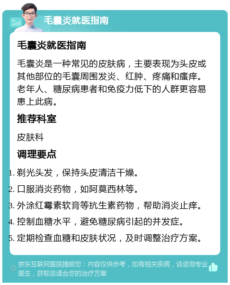 毛囊炎就医指南 毛囊炎就医指南 毛囊炎是一种常见的皮肤病，主要表现为头皮或其他部位的毛囊周围发炎、红肿、疼痛和瘙痒。老年人、糖尿病患者和免疫力低下的人群更容易患上此病。 推荐科室 皮肤科 调理要点 剃光头发，保持头皮清洁干燥。 口服消炎药物，如阿莫西林等。 外涂红霉素软膏等抗生素药物，帮助消炎止痒。 控制血糖水平，避免糖尿病引起的并发症。 定期检查血糖和皮肤状况，及时调整治疗方案。