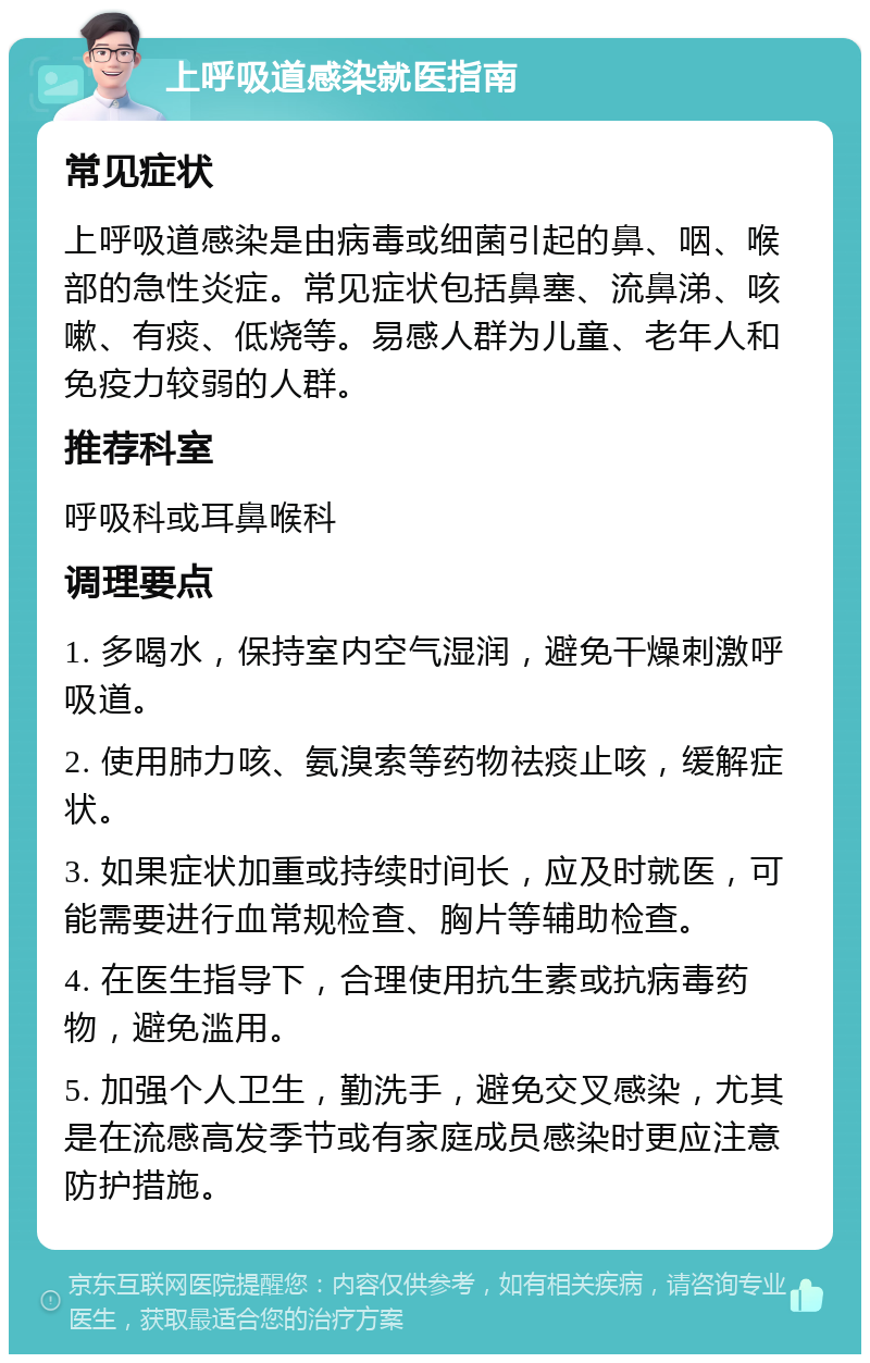 上呼吸道感染就医指南 常见症状 上呼吸道感染是由病毒或细菌引起的鼻、咽、喉部的急性炎症。常见症状包括鼻塞、流鼻涕、咳嗽、有痰、低烧等。易感人群为儿童、老年人和免疫力较弱的人群。 推荐科室 呼吸科或耳鼻喉科 调理要点 1. 多喝水，保持室内空气湿润，避免干燥刺激呼吸道。 2. 使用肺力咳、氨溴索等药物祛痰止咳，缓解症状。 3. 如果症状加重或持续时间长，应及时就医，可能需要进行血常规检查、胸片等辅助检查。 4. 在医生指导下，合理使用抗生素或抗病毒药物，避免滥用。 5. 加强个人卫生，勤洗手，避免交叉感染，尤其是在流感高发季节或有家庭成员感染时更应注意防护措施。