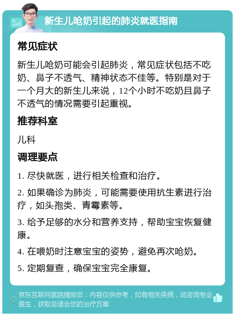 新生儿呛奶引起的肺炎就医指南 常见症状 新生儿呛奶可能会引起肺炎，常见症状包括不吃奶、鼻子不透气、精神状态不佳等。特别是对于一个月大的新生儿来说，12个小时不吃奶且鼻子不透气的情况需要引起重视。 推荐科室 儿科 调理要点 1. 尽快就医，进行相关检查和治疗。 2. 如果确诊为肺炎，可能需要使用抗生素进行治疗，如头孢类、青霉素等。 3. 给予足够的水分和营养支持，帮助宝宝恢复健康。 4. 在喂奶时注意宝宝的姿势，避免再次呛奶。 5. 定期复查，确保宝宝完全康复。