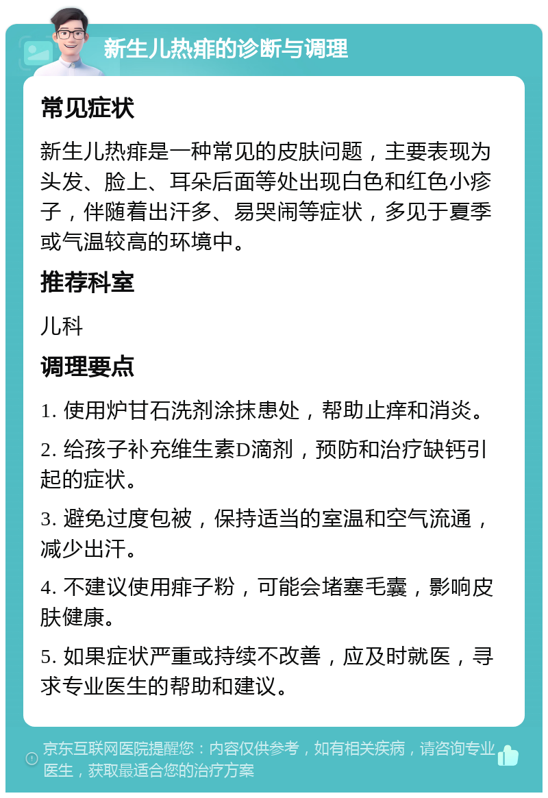 新生儿热痱的诊断与调理 常见症状 新生儿热痱是一种常见的皮肤问题，主要表现为头发、脸上、耳朵后面等处出现白色和红色小疹子，伴随着出汗多、易哭闹等症状，多见于夏季或气温较高的环境中。 推荐科室 儿科 调理要点 1. 使用炉甘石洗剂涂抹患处，帮助止痒和消炎。 2. 给孩子补充维生素D滴剂，预防和治疗缺钙引起的症状。 3. 避免过度包被，保持适当的室温和空气流通，减少出汗。 4. 不建议使用痱子粉，可能会堵塞毛囊，影响皮肤健康。 5. 如果症状严重或持续不改善，应及时就医，寻求专业医生的帮助和建议。