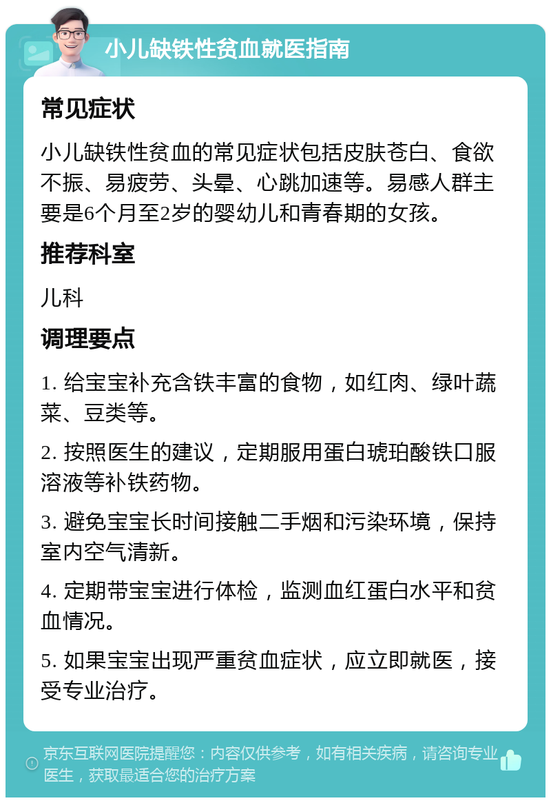 小儿缺铁性贫血就医指南 常见症状 小儿缺铁性贫血的常见症状包括皮肤苍白、食欲不振、易疲劳、头晕、心跳加速等。易感人群主要是6个月至2岁的婴幼儿和青春期的女孩。 推荐科室 儿科 调理要点 1. 给宝宝补充含铁丰富的食物，如红肉、绿叶蔬菜、豆类等。 2. 按照医生的建议，定期服用蛋白琥珀酸铁口服溶液等补铁药物。 3. 避免宝宝长时间接触二手烟和污染环境，保持室内空气清新。 4. 定期带宝宝进行体检，监测血红蛋白水平和贫血情况。 5. 如果宝宝出现严重贫血症状，应立即就医，接受专业治疗。