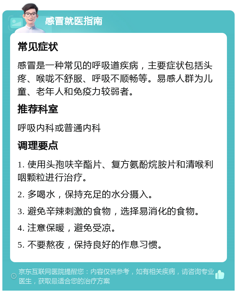 感冒就医指南 常见症状 感冒是一种常见的呼吸道疾病，主要症状包括头疼、喉咙不舒服、呼吸不顺畅等。易感人群为儿童、老年人和免疫力较弱者。 推荐科室 呼吸内科或普通内科 调理要点 1. 使用头孢呋辛酯片、复方氨酚烷胺片和清喉利咽颗粒进行治疗。 2. 多喝水，保持充足的水分摄入。 3. 避免辛辣刺激的食物，选择易消化的食物。 4. 注意保暖，避免受凉。 5. 不要熬夜，保持良好的作息习惯。