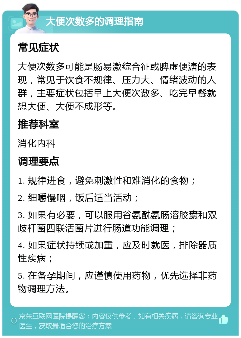 大便次数多的调理指南 常见症状 大便次数多可能是肠易激综合征或脾虚便溏的表现，常见于饮食不规律、压力大、情绪波动的人群，主要症状包括早上大便次数多、吃完早餐就想大便、大便不成形等。 推荐科室 消化内科 调理要点 1. 规律进食，避免刺激性和难消化的食物； 2. 细嚼慢咽，饭后适当活动； 3. 如果有必要，可以服用谷氨酰氨肠溶胶囊和双歧杆菌四联活菌片进行肠道功能调理； 4. 如果症状持续或加重，应及时就医，排除器质性疾病； 5. 在备孕期间，应谨慎使用药物，优先选择非药物调理方法。