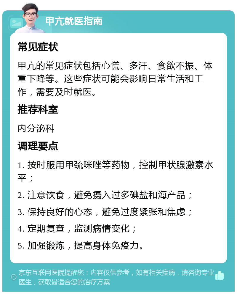 甲亢就医指南 常见症状 甲亢的常见症状包括心慌、多汗、食欲不振、体重下降等。这些症状可能会影响日常生活和工作，需要及时就医。 推荐科室 内分泌科 调理要点 1. 按时服用甲巯咪唑等药物，控制甲状腺激素水平； 2. 注意饮食，避免摄入过多碘盐和海产品； 3. 保持良好的心态，避免过度紧张和焦虑； 4. 定期复查，监测病情变化； 5. 加强锻炼，提高身体免疫力。