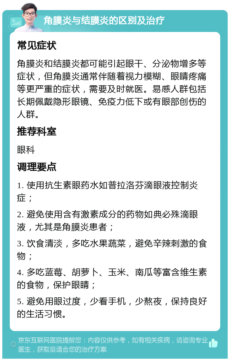 角膜炎与结膜炎的区别及治疗 常见症状 角膜炎和结膜炎都可能引起眼干、分泌物增多等症状，但角膜炎通常伴随着视力模糊、眼睛疼痛等更严重的症状，需要及时就医。易感人群包括长期佩戴隐形眼镜、免疫力低下或有眼部创伤的人群。 推荐科室 眼科 调理要点 1. 使用抗生素眼药水如普拉洛芬滴眼液控制炎症； 2. 避免使用含有激素成分的药物如典必殊滴眼液，尤其是角膜炎患者； 3. 饮食清淡，多吃水果蔬菜，避免辛辣刺激的食物； 4. 多吃蓝莓、胡萝卜、玉米、南瓜等富含维生素的食物，保护眼睛； 5. 避免用眼过度，少看手机，少熬夜，保持良好的生活习惯。