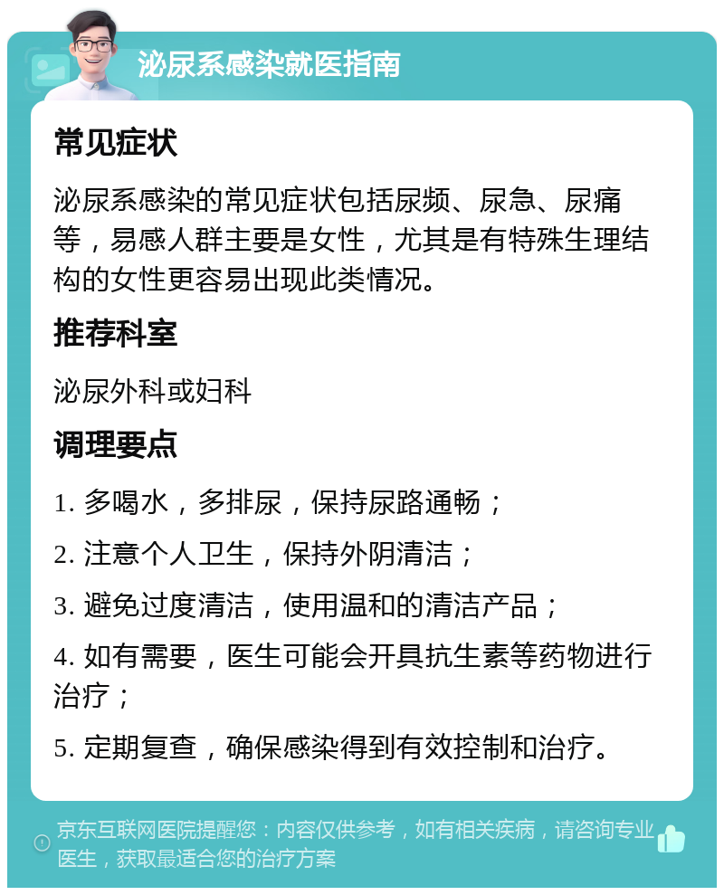 泌尿系感染就医指南 常见症状 泌尿系感染的常见症状包括尿频、尿急、尿痛等，易感人群主要是女性，尤其是有特殊生理结构的女性更容易出现此类情况。 推荐科室 泌尿外科或妇科 调理要点 1. 多喝水，多排尿，保持尿路通畅； 2. 注意个人卫生，保持外阴清洁； 3. 避免过度清洁，使用温和的清洁产品； 4. 如有需要，医生可能会开具抗生素等药物进行治疗； 5. 定期复查，确保感染得到有效控制和治疗。