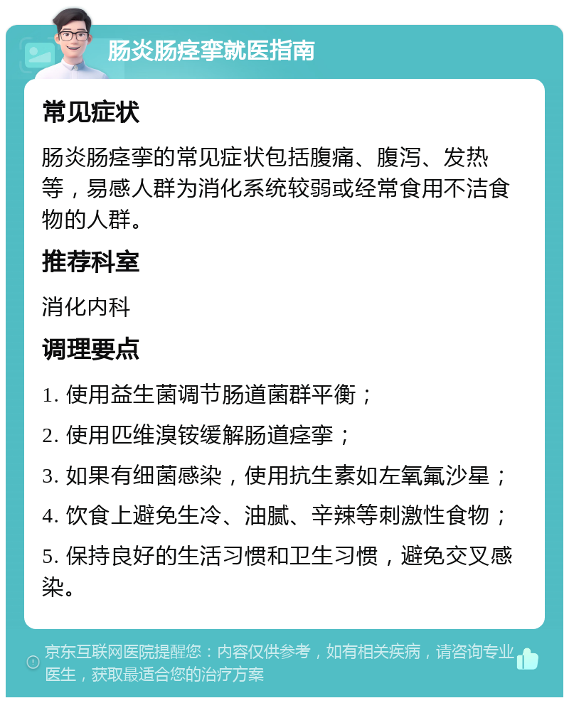 肠炎肠痉挛就医指南 常见症状 肠炎肠痉挛的常见症状包括腹痛、腹泻、发热等，易感人群为消化系统较弱或经常食用不洁食物的人群。 推荐科室 消化内科 调理要点 1. 使用益生菌调节肠道菌群平衡； 2. 使用匹维溴铵缓解肠道痉挛； 3. 如果有细菌感染，使用抗生素如左氧氟沙星； 4. 饮食上避免生冷、油腻、辛辣等刺激性食物； 5. 保持良好的生活习惯和卫生习惯，避免交叉感染。