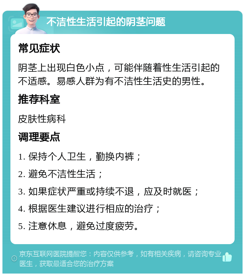 不洁性生活引起的阴茎问题 常见症状 阴茎上出现白色小点，可能伴随着性生活引起的不适感。易感人群为有不洁性生活史的男性。 推荐科室 皮肤性病科 调理要点 1. 保持个人卫生，勤换内裤； 2. 避免不洁性生活； 3. 如果症状严重或持续不退，应及时就医； 4. 根据医生建议进行相应的治疗； 5. 注意休息，避免过度疲劳。