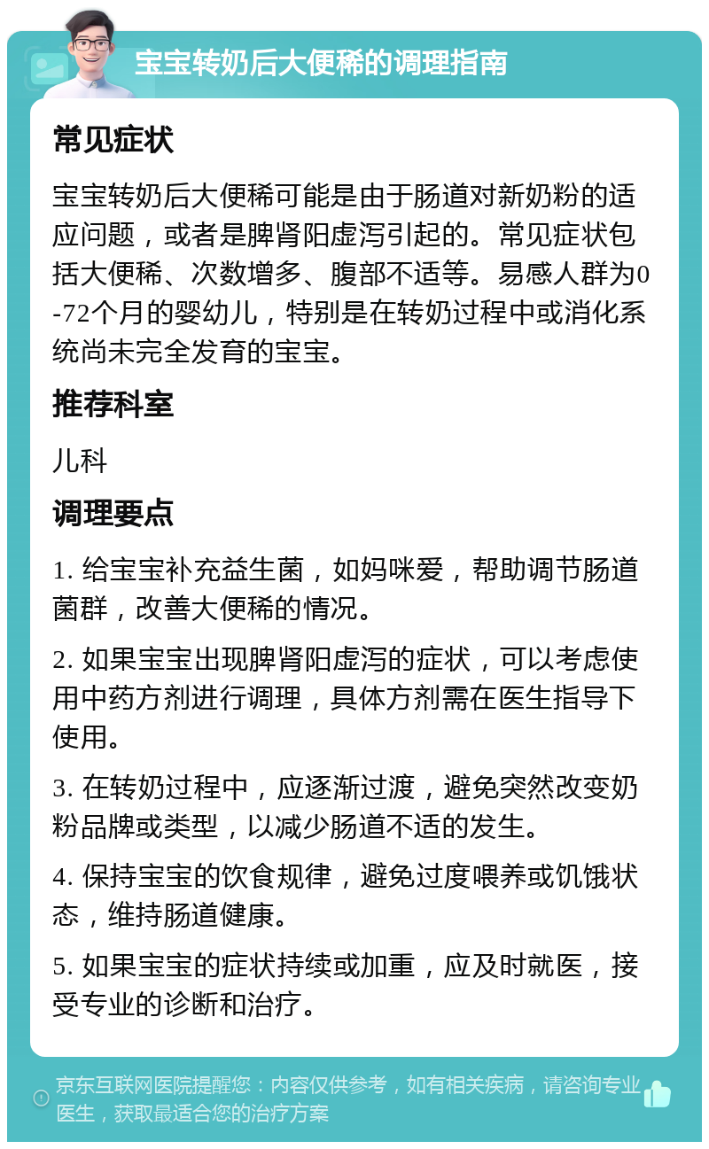 宝宝转奶后大便稀的调理指南 常见症状 宝宝转奶后大便稀可能是由于肠道对新奶粉的适应问题，或者是脾肾阳虚泻引起的。常见症状包括大便稀、次数增多、腹部不适等。易感人群为0-72个月的婴幼儿，特别是在转奶过程中或消化系统尚未完全发育的宝宝。 推荐科室 儿科 调理要点 1. 给宝宝补充益生菌，如妈咪爱，帮助调节肠道菌群，改善大便稀的情况。 2. 如果宝宝出现脾肾阳虚泻的症状，可以考虑使用中药方剂进行调理，具体方剂需在医生指导下使用。 3. 在转奶过程中，应逐渐过渡，避免突然改变奶粉品牌或类型，以减少肠道不适的发生。 4. 保持宝宝的饮食规律，避免过度喂养或饥饿状态，维持肠道健康。 5. 如果宝宝的症状持续或加重，应及时就医，接受专业的诊断和治疗。