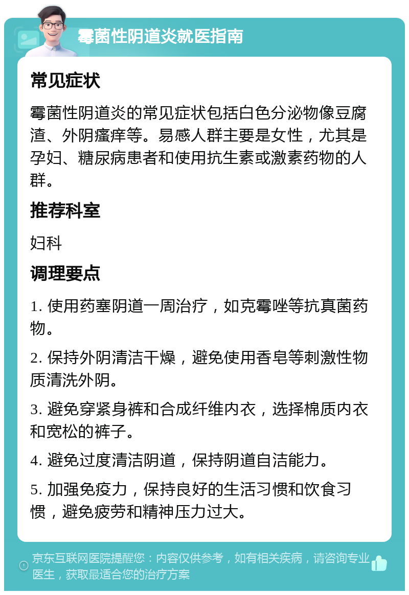 霉菌性阴道炎就医指南 常见症状 霉菌性阴道炎的常见症状包括白色分泌物像豆腐渣、外阴瘙痒等。易感人群主要是女性，尤其是孕妇、糖尿病患者和使用抗生素或激素药物的人群。 推荐科室 妇科 调理要点 1. 使用药塞阴道一周治疗，如克霉唑等抗真菌药物。 2. 保持外阴清洁干燥，避免使用香皂等刺激性物质清洗外阴。 3. 避免穿紧身裤和合成纤维内衣，选择棉质内衣和宽松的裤子。 4. 避免过度清洁阴道，保持阴道自洁能力。 5. 加强免疫力，保持良好的生活习惯和饮食习惯，避免疲劳和精神压力过大。