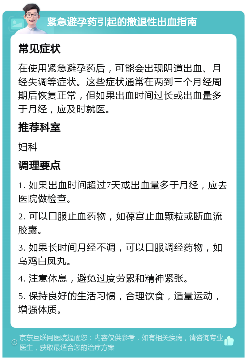 紧急避孕药引起的撤退性出血指南 常见症状 在使用紧急避孕药后，可能会出现阴道出血、月经失调等症状。这些症状通常在两到三个月经周期后恢复正常，但如果出血时间过长或出血量多于月经，应及时就医。 推荐科室 妇科 调理要点 1. 如果出血时间超过7天或出血量多于月经，应去医院做检查。 2. 可以口服止血药物，如葆宫止血颗粒或断血流胶囊。 3. 如果长时间月经不调，可以口服调经药物，如乌鸡白凤丸。 4. 注意休息，避免过度劳累和精神紧张。 5. 保持良好的生活习惯，合理饮食，适量运动，增强体质。