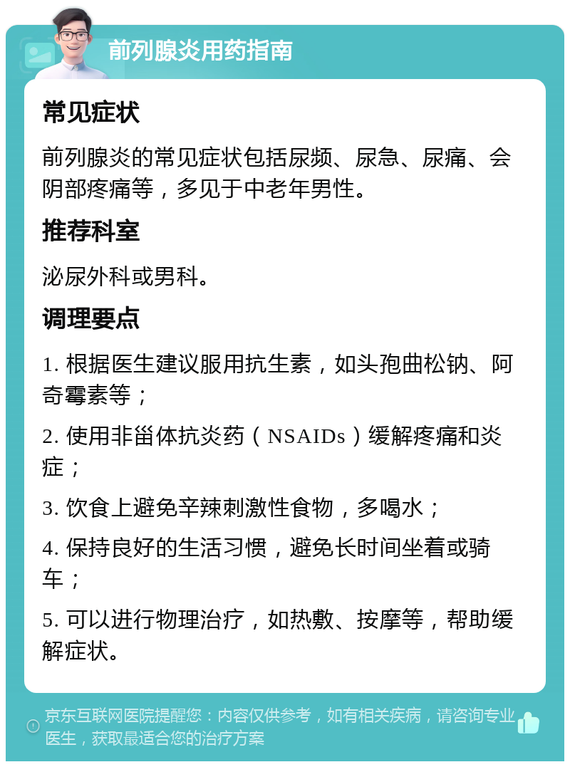 前列腺炎用药指南 常见症状 前列腺炎的常见症状包括尿频、尿急、尿痛、会阴部疼痛等，多见于中老年男性。 推荐科室 泌尿外科或男科。 调理要点 1. 根据医生建议服用抗生素，如头孢曲松钠、阿奇霉素等； 2. 使用非甾体抗炎药（NSAIDs）缓解疼痛和炎症； 3. 饮食上避免辛辣刺激性食物，多喝水； 4. 保持良好的生活习惯，避免长时间坐着或骑车； 5. 可以进行物理治疗，如热敷、按摩等，帮助缓解症状。