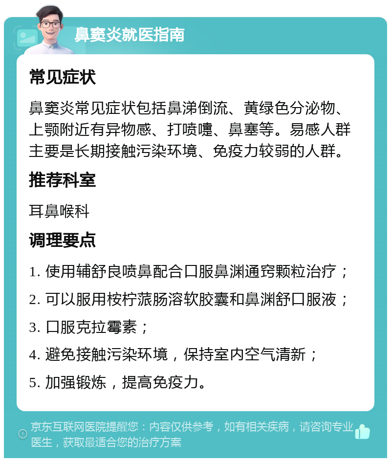 鼻窦炎就医指南 常见症状 鼻窦炎常见症状包括鼻涕倒流、黄绿色分泌物、上颚附近有异物感、打喷嚏、鼻塞等。易感人群主要是长期接触污染环境、免疫力较弱的人群。 推荐科室 耳鼻喉科 调理要点 1. 使用辅舒良喷鼻配合口服鼻渊通窍颗粒治疗； 2. 可以服用桉柠蒎肠溶软胶囊和鼻渊舒口服液； 3. 口服克拉霉素； 4. 避免接触污染环境，保持室内空气清新； 5. 加强锻炼，提高免疫力。