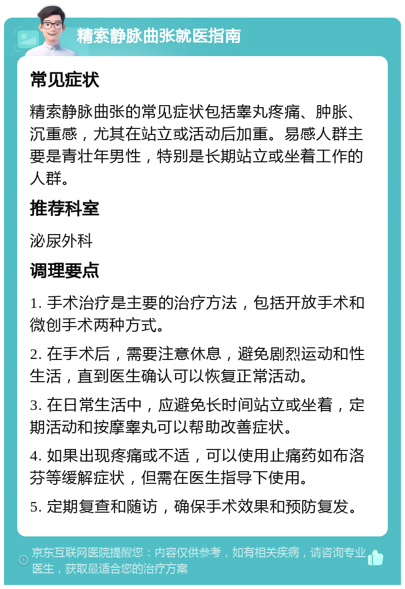 精索静脉曲张就医指南 常见症状 精索静脉曲张的常见症状包括睾丸疼痛、肿胀、沉重感，尤其在站立或活动后加重。易感人群主要是青壮年男性，特别是长期站立或坐着工作的人群。 推荐科室 泌尿外科 调理要点 1. 手术治疗是主要的治疗方法，包括开放手术和微创手术两种方式。 2. 在手术后，需要注意休息，避免剧烈运动和性生活，直到医生确认可以恢复正常活动。 3. 在日常生活中，应避免长时间站立或坐着，定期活动和按摩睾丸可以帮助改善症状。 4. 如果出现疼痛或不适，可以使用止痛药如布洛芬等缓解症状，但需在医生指导下使用。 5. 定期复查和随访，确保手术效果和预防复发。