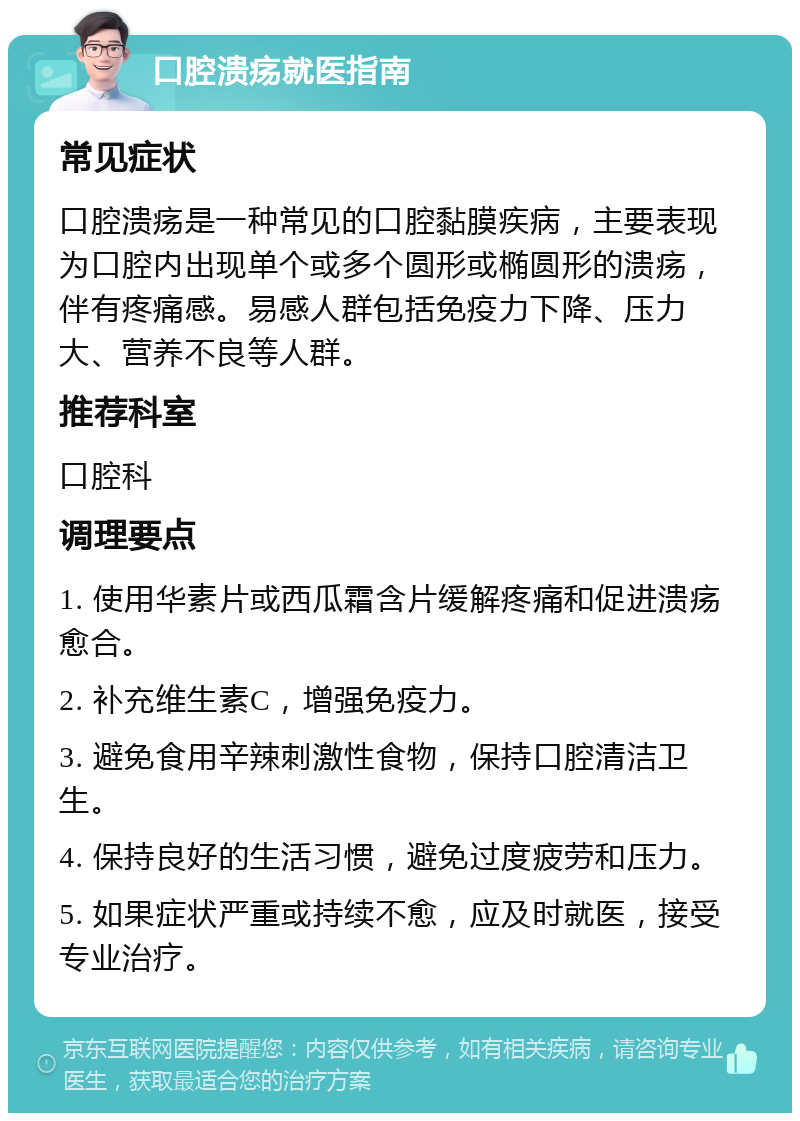 口腔溃疡就医指南 常见症状 口腔溃疡是一种常见的口腔黏膜疾病，主要表现为口腔内出现单个或多个圆形或椭圆形的溃疡，伴有疼痛感。易感人群包括免疫力下降、压力大、营养不良等人群。 推荐科室 口腔科 调理要点 1. 使用华素片或西瓜霜含片缓解疼痛和促进溃疡愈合。 2. 补充维生素C，增强免疫力。 3. 避免食用辛辣刺激性食物，保持口腔清洁卫生。 4. 保持良好的生活习惯，避免过度疲劳和压力。 5. 如果症状严重或持续不愈，应及时就医，接受专业治疗。