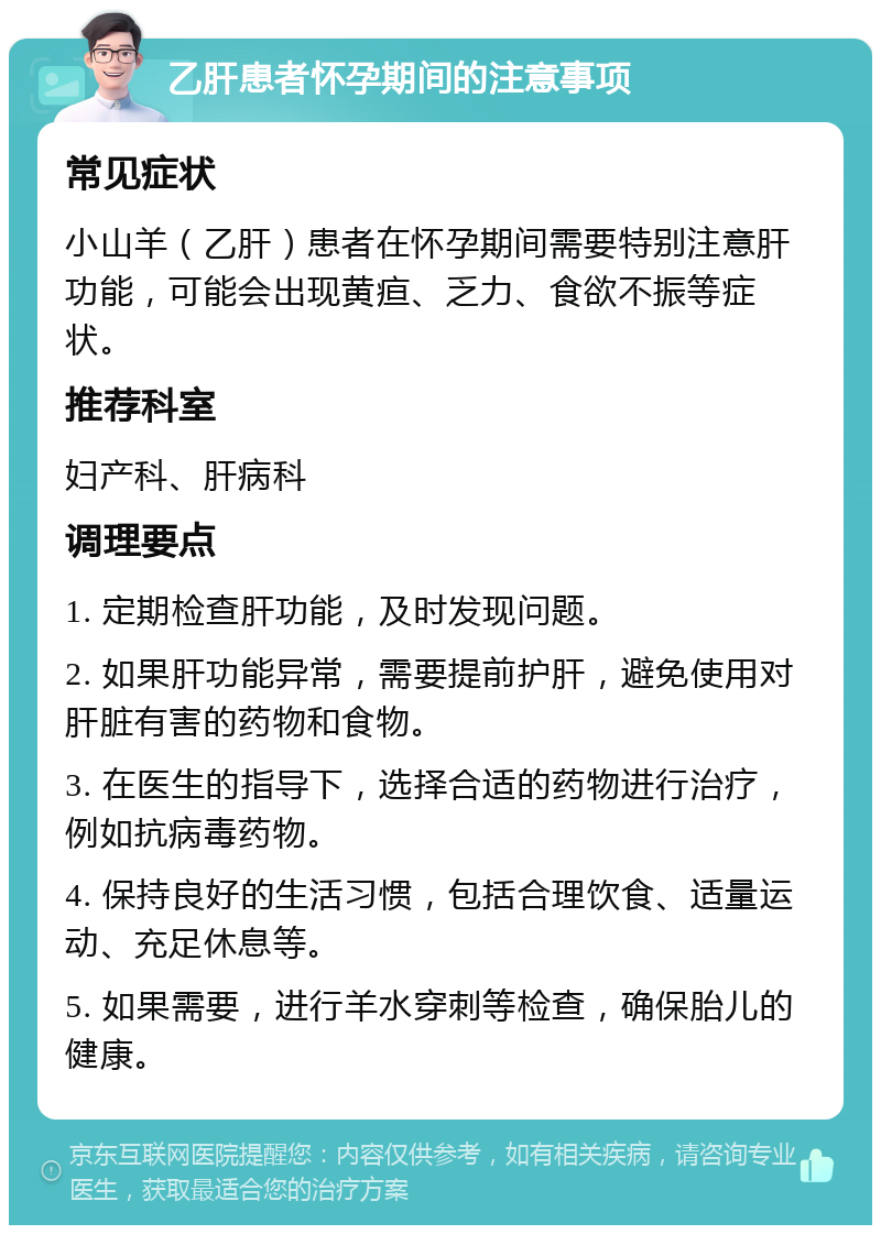 乙肝患者怀孕期间的注意事项 常见症状 小山羊（乙肝）患者在怀孕期间需要特别注意肝功能，可能会出现黄疸、乏力、食欲不振等症状。 推荐科室 妇产科、肝病科 调理要点 1. 定期检查肝功能，及时发现问题。 2. 如果肝功能异常，需要提前护肝，避免使用对肝脏有害的药物和食物。 3. 在医生的指导下，选择合适的药物进行治疗，例如抗病毒药物。 4. 保持良好的生活习惯，包括合理饮食、适量运动、充足休息等。 5. 如果需要，进行羊水穿刺等检查，确保胎儿的健康。