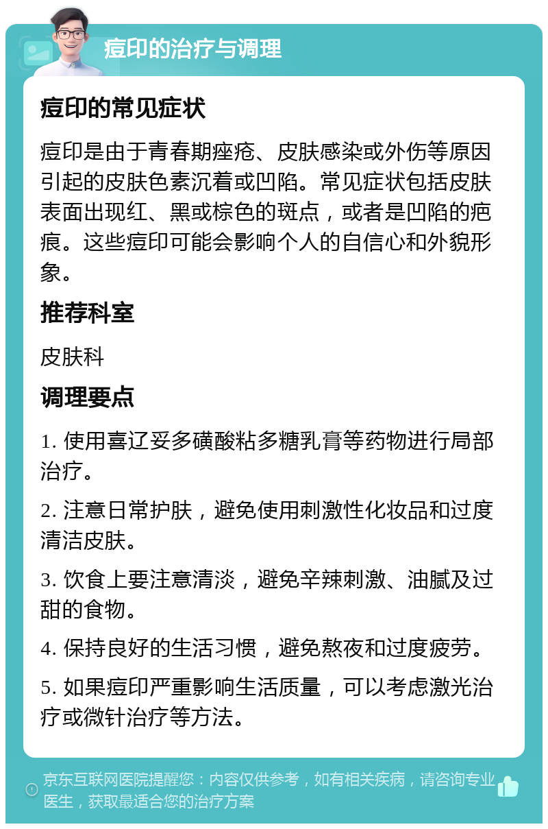 痘印的治疗与调理 痘印的常见症状 痘印是由于青春期痤疮、皮肤感染或外伤等原因引起的皮肤色素沉着或凹陷。常见症状包括皮肤表面出现红、黑或棕色的斑点，或者是凹陷的疤痕。这些痘印可能会影响个人的自信心和外貌形象。 推荐科室 皮肤科 调理要点 1. 使用喜辽妥多磺酸粘多糖乳膏等药物进行局部治疗。 2. 注意日常护肤，避免使用刺激性化妆品和过度清洁皮肤。 3. 饮食上要注意清淡，避免辛辣刺激、油腻及过甜的食物。 4. 保持良好的生活习惯，避免熬夜和过度疲劳。 5. 如果痘印严重影响生活质量，可以考虑激光治疗或微针治疗等方法。