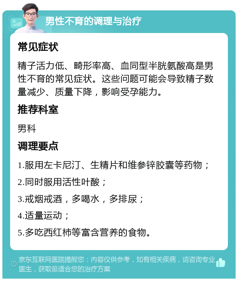 男性不育的调理与治疗 常见症状 精子活力低、畸形率高、血同型半胱氨酸高是男性不育的常见症状。这些问题可能会导致精子数量减少、质量下降，影响受孕能力。 推荐科室 男科 调理要点 1.服用左卡尼汀、生精片和维参锌胶囊等药物； 2.同时服用活性叶酸； 3.戒烟戒酒，多喝水，多排尿； 4.适量运动； 5.多吃西红柿等富含营养的食物。