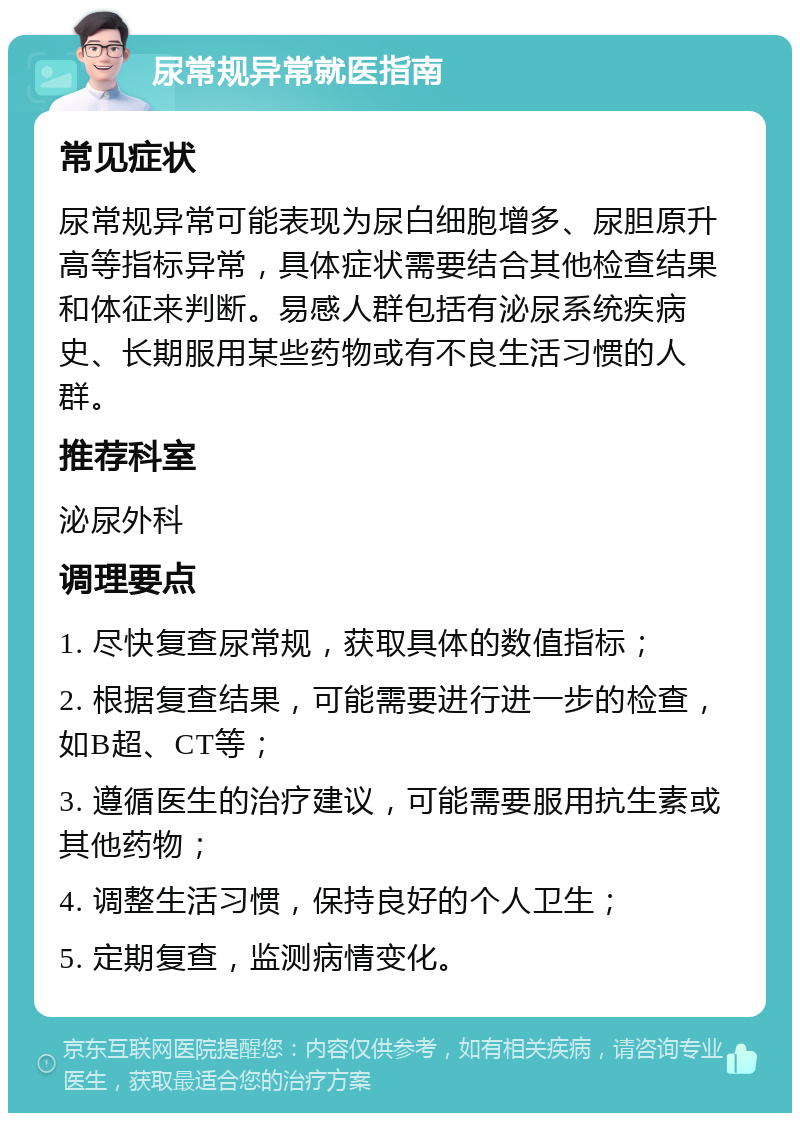 尿常规异常就医指南 常见症状 尿常规异常可能表现为尿白细胞增多、尿胆原升高等指标异常，具体症状需要结合其他检查结果和体征来判断。易感人群包括有泌尿系统疾病史、长期服用某些药物或有不良生活习惯的人群。 推荐科室 泌尿外科 调理要点 1. 尽快复查尿常规，获取具体的数值指标； 2. 根据复查结果，可能需要进行进一步的检查，如B超、CT等； 3. 遵循医生的治疗建议，可能需要服用抗生素或其他药物； 4. 调整生活习惯，保持良好的个人卫生； 5. 定期复查，监测病情变化。