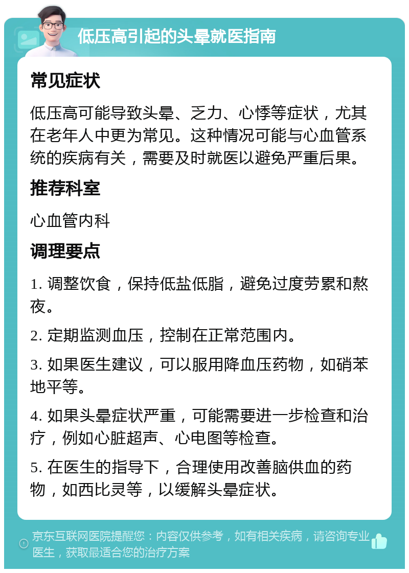 低压高引起的头晕就医指南 常见症状 低压高可能导致头晕、乏力、心悸等症状，尤其在老年人中更为常见。这种情况可能与心血管系统的疾病有关，需要及时就医以避免严重后果。 推荐科室 心血管内科 调理要点 1. 调整饮食，保持低盐低脂，避免过度劳累和熬夜。 2. 定期监测血压，控制在正常范围内。 3. 如果医生建议，可以服用降血压药物，如硝苯地平等。 4. 如果头晕症状严重，可能需要进一步检查和治疗，例如心脏超声、心电图等检查。 5. 在医生的指导下，合理使用改善脑供血的药物，如西比灵等，以缓解头晕症状。