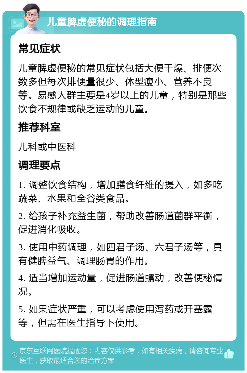 儿童脾虚便秘的调理指南 常见症状 儿童脾虚便秘的常见症状包括大便干燥、排便次数多但每次排便量很少、体型瘦小、营养不良等。易感人群主要是4岁以上的儿童，特别是那些饮食不规律或缺乏运动的儿童。 推荐科室 儿科或中医科 调理要点 1. 调整饮食结构，增加膳食纤维的摄入，如多吃蔬菜、水果和全谷类食品。 2. 给孩子补充益生菌，帮助改善肠道菌群平衡，促进消化吸收。 3. 使用中药调理，如四君子汤、六君子汤等，具有健脾益气、调理肠胃的作用。 4. 适当增加运动量，促进肠道蠕动，改善便秘情况。 5. 如果症状严重，可以考虑使用泻药或开塞露等，但需在医生指导下使用。