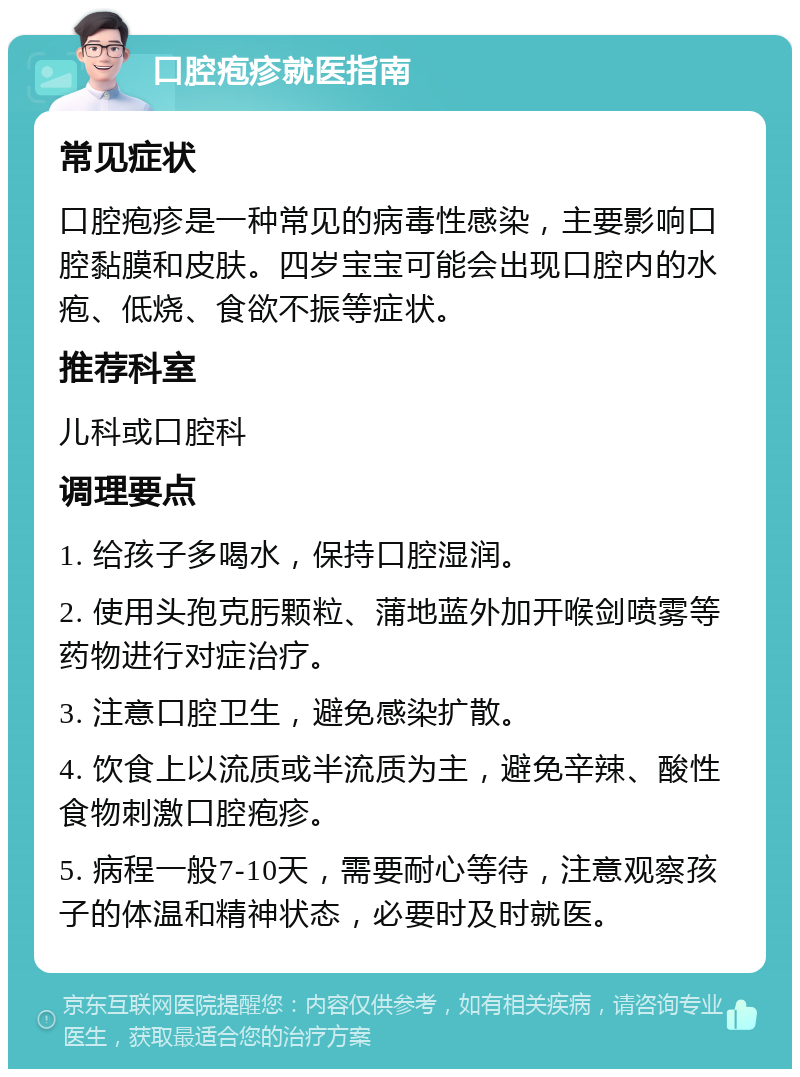 口腔疱疹就医指南 常见症状 口腔疱疹是一种常见的病毒性感染，主要影响口腔黏膜和皮肤。四岁宝宝可能会出现口腔内的水疱、低烧、食欲不振等症状。 推荐科室 儿科或口腔科 调理要点 1. 给孩子多喝水，保持口腔湿润。 2. 使用头孢克肟颗粒、蒲地蓝外加开喉剑喷雾等药物进行对症治疗。 3. 注意口腔卫生，避免感染扩散。 4. 饮食上以流质或半流质为主，避免辛辣、酸性食物刺激口腔疱疹。 5. 病程一般7-10天，需要耐心等待，注意观察孩子的体温和精神状态，必要时及时就医。