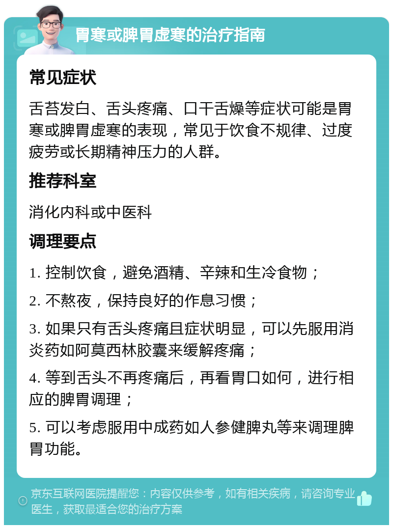 胃寒或脾胃虚寒的治疗指南 常见症状 舌苔发白、舌头疼痛、口干舌燥等症状可能是胃寒或脾胃虚寒的表现，常见于饮食不规律、过度疲劳或长期精神压力的人群。 推荐科室 消化内科或中医科 调理要点 1. 控制饮食，避免酒精、辛辣和生冷食物； 2. 不熬夜，保持良好的作息习惯； 3. 如果只有舌头疼痛且症状明显，可以先服用消炎药如阿莫西林胶囊来缓解疼痛； 4. 等到舌头不再疼痛后，再看胃口如何，进行相应的脾胃调理； 5. 可以考虑服用中成药如人参健脾丸等来调理脾胃功能。