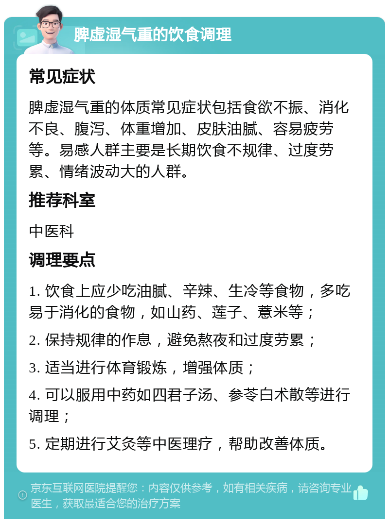 脾虚湿气重的饮食调理 常见症状 脾虚湿气重的体质常见症状包括食欲不振、消化不良、腹泻、体重增加、皮肤油腻、容易疲劳等。易感人群主要是长期饮食不规律、过度劳累、情绪波动大的人群。 推荐科室 中医科 调理要点 1. 饮食上应少吃油腻、辛辣、生冷等食物，多吃易于消化的食物，如山药、莲子、薏米等； 2. 保持规律的作息，避免熬夜和过度劳累； 3. 适当进行体育锻炼，增强体质； 4. 可以服用中药如四君子汤、参苓白术散等进行调理； 5. 定期进行艾灸等中医理疗，帮助改善体质。