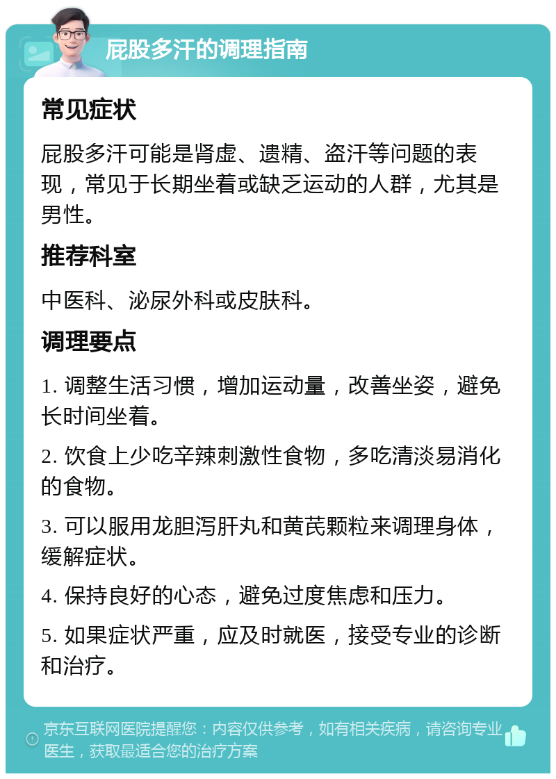 屁股多汗的调理指南 常见症状 屁股多汗可能是肾虚、遗精、盗汗等问题的表现，常见于长期坐着或缺乏运动的人群，尤其是男性。 推荐科室 中医科、泌尿外科或皮肤科。 调理要点 1. 调整生活习惯，增加运动量，改善坐姿，避免长时间坐着。 2. 饮食上少吃辛辣刺激性食物，多吃清淡易消化的食物。 3. 可以服用龙胆泻肝丸和黄芪颗粒来调理身体，缓解症状。 4. 保持良好的心态，避免过度焦虑和压力。 5. 如果症状严重，应及时就医，接受专业的诊断和治疗。