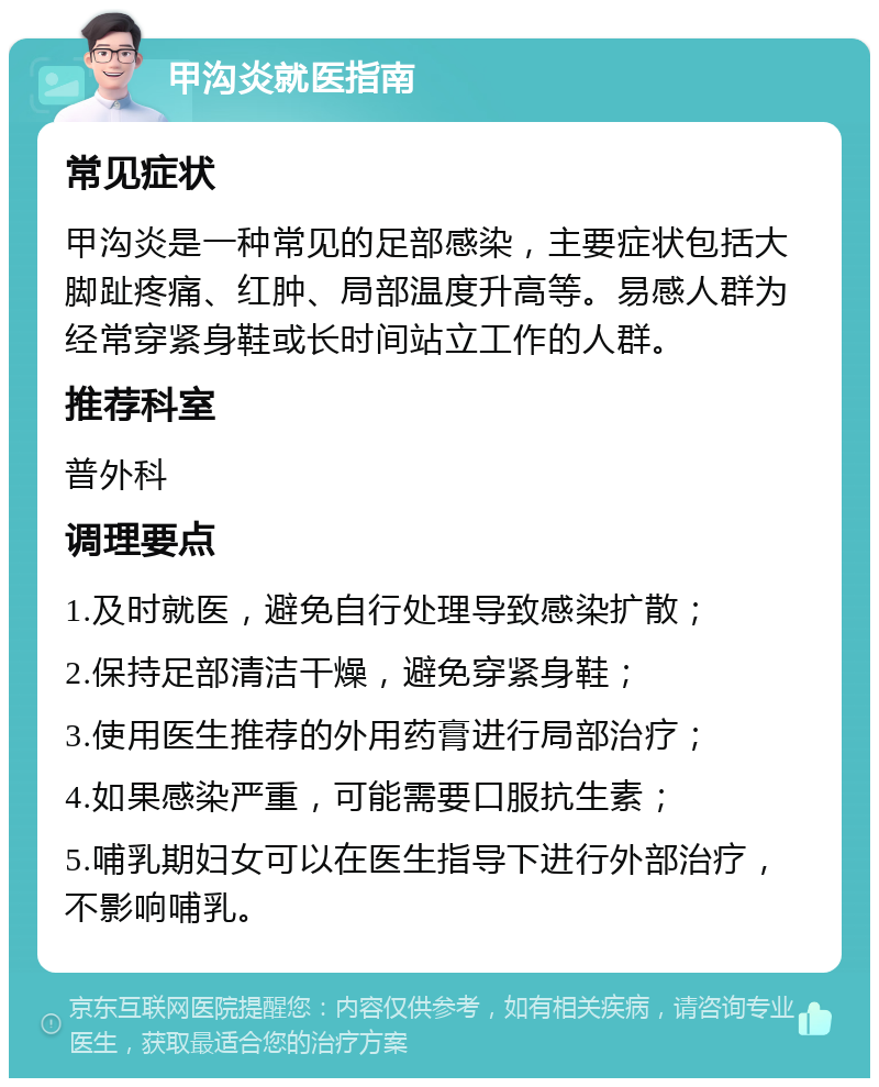 甲沟炎就医指南 常见症状 甲沟炎是一种常见的足部感染，主要症状包括大脚趾疼痛、红肿、局部温度升高等。易感人群为经常穿紧身鞋或长时间站立工作的人群。 推荐科室 普外科 调理要点 1.及时就医，避免自行处理导致感染扩散； 2.保持足部清洁干燥，避免穿紧身鞋； 3.使用医生推荐的外用药膏进行局部治疗； 4.如果感染严重，可能需要口服抗生素； 5.哺乳期妇女可以在医生指导下进行外部治疗，不影响哺乳。