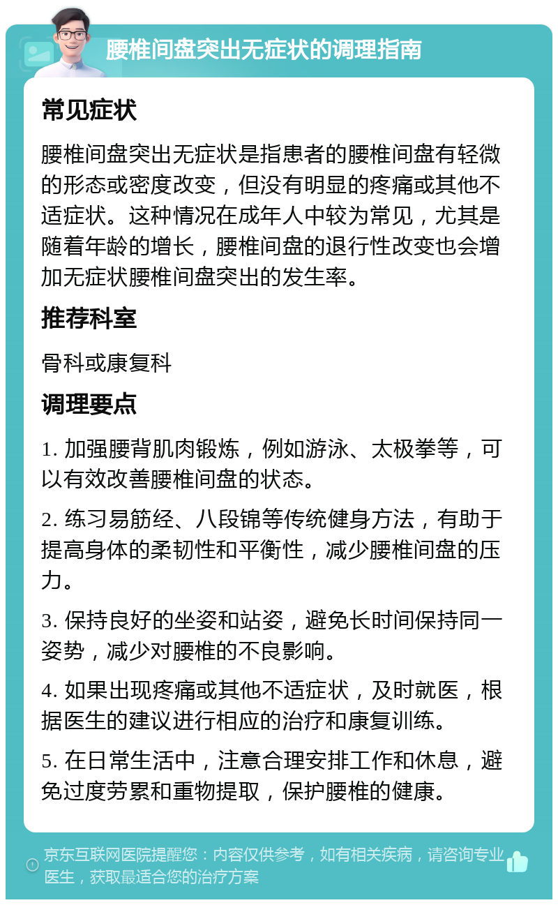 腰椎间盘突出无症状的调理指南 常见症状 腰椎间盘突出无症状是指患者的腰椎间盘有轻微的形态或密度改变，但没有明显的疼痛或其他不适症状。这种情况在成年人中较为常见，尤其是随着年龄的增长，腰椎间盘的退行性改变也会增加无症状腰椎间盘突出的发生率。 推荐科室 骨科或康复科 调理要点 1. 加强腰背肌肉锻炼，例如游泳、太极拳等，可以有效改善腰椎间盘的状态。 2. 练习易筋经、八段锦等传统健身方法，有助于提高身体的柔韧性和平衡性，减少腰椎间盘的压力。 3. 保持良好的坐姿和站姿，避免长时间保持同一姿势，减少对腰椎的不良影响。 4. 如果出现疼痛或其他不适症状，及时就医，根据医生的建议进行相应的治疗和康复训练。 5. 在日常生活中，注意合理安排工作和休息，避免过度劳累和重物提取，保护腰椎的健康。