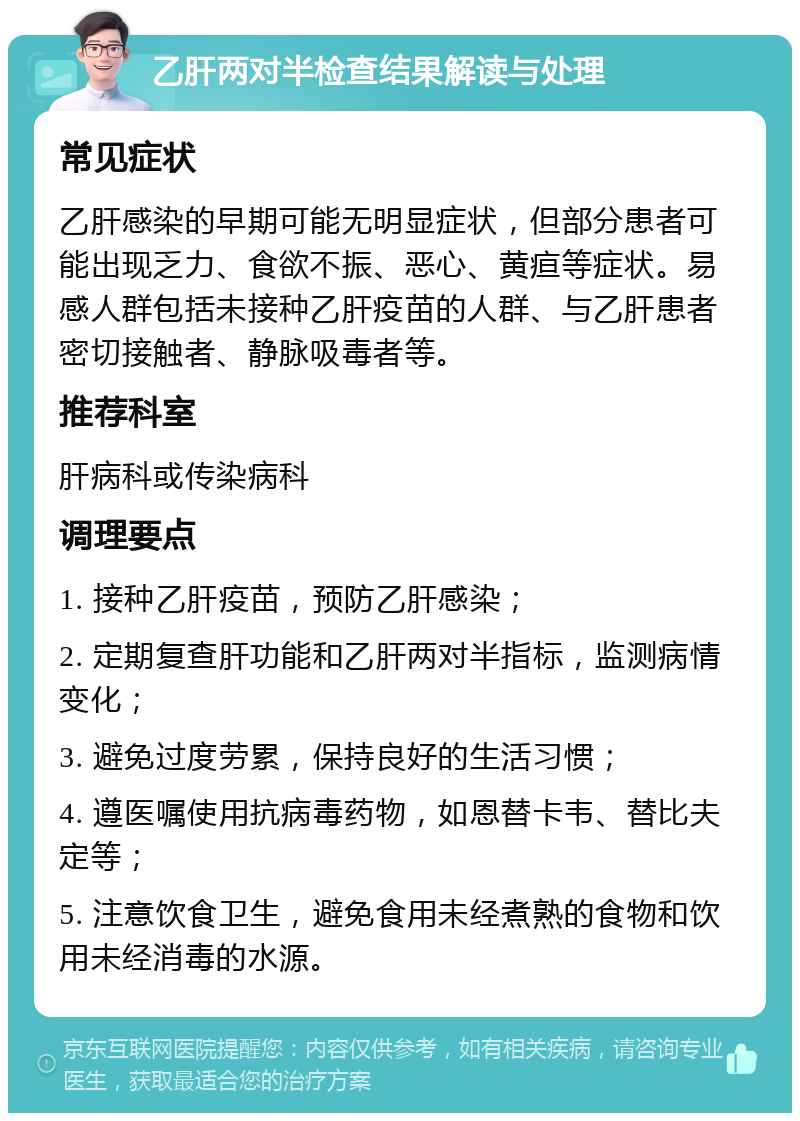 乙肝两对半检查结果解读与处理 常见症状 乙肝感染的早期可能无明显症状，但部分患者可能出现乏力、食欲不振、恶心、黄疸等症状。易感人群包括未接种乙肝疫苗的人群、与乙肝患者密切接触者、静脉吸毒者等。 推荐科室 肝病科或传染病科 调理要点 1. 接种乙肝疫苗，预防乙肝感染； 2. 定期复查肝功能和乙肝两对半指标，监测病情变化； 3. 避免过度劳累，保持良好的生活习惯； 4. 遵医嘱使用抗病毒药物，如恩替卡韦、替比夫定等； 5. 注意饮食卫生，避免食用未经煮熟的食物和饮用未经消毒的水源。