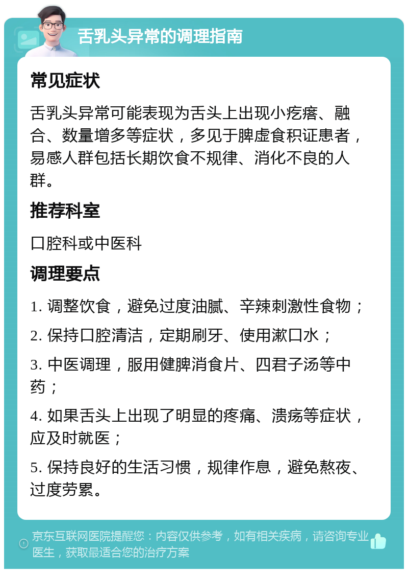 舌乳头异常的调理指南 常见症状 舌乳头异常可能表现为舌头上出现小疙瘩、融合、数量增多等症状，多见于脾虚食积证患者，易感人群包括长期饮食不规律、消化不良的人群。 推荐科室 口腔科或中医科 调理要点 1. 调整饮食，避免过度油腻、辛辣刺激性食物； 2. 保持口腔清洁，定期刷牙、使用漱口水； 3. 中医调理，服用健脾消食片、四君子汤等中药； 4. 如果舌头上出现了明显的疼痛、溃疡等症状，应及时就医； 5. 保持良好的生活习惯，规律作息，避免熬夜、过度劳累。