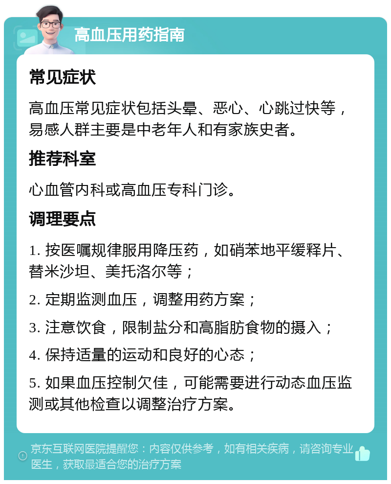 高血压用药指南 常见症状 高血压常见症状包括头晕、恶心、心跳过快等，易感人群主要是中老年人和有家族史者。 推荐科室 心血管内科或高血压专科门诊。 调理要点 1. 按医嘱规律服用降压药，如硝苯地平缓释片、替米沙坦、美托洛尔等； 2. 定期监测血压，调整用药方案； 3. 注意饮食，限制盐分和高脂肪食物的摄入； 4. 保持适量的运动和良好的心态； 5. 如果血压控制欠佳，可能需要进行动态血压监测或其他检查以调整治疗方案。