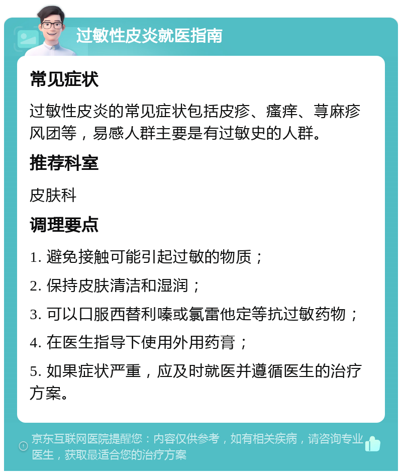 过敏性皮炎就医指南 常见症状 过敏性皮炎的常见症状包括皮疹、瘙痒、荨麻疹风团等，易感人群主要是有过敏史的人群。 推荐科室 皮肤科 调理要点 1. 避免接触可能引起过敏的物质； 2. 保持皮肤清洁和湿润； 3. 可以口服西替利嗪或氯雷他定等抗过敏药物； 4. 在医生指导下使用外用药膏； 5. 如果症状严重，应及时就医并遵循医生的治疗方案。