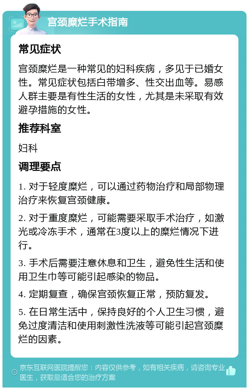 宫颈糜烂手术指南 常见症状 宫颈糜烂是一种常见的妇科疾病，多见于已婚女性。常见症状包括白带增多、性交出血等。易感人群主要是有性生活的女性，尤其是未采取有效避孕措施的女性。 推荐科室 妇科 调理要点 1. 对于轻度糜烂，可以通过药物治疗和局部物理治疗来恢复宫颈健康。 2. 对于重度糜烂，可能需要采取手术治疗，如激光或冷冻手术，通常在3度以上的糜烂情况下进行。 3. 手术后需要注意休息和卫生，避免性生活和使用卫生巾等可能引起感染的物品。 4. 定期复查，确保宫颈恢复正常，预防复发。 5. 在日常生活中，保持良好的个人卫生习惯，避免过度清洁和使用刺激性洗液等可能引起宫颈糜烂的因素。