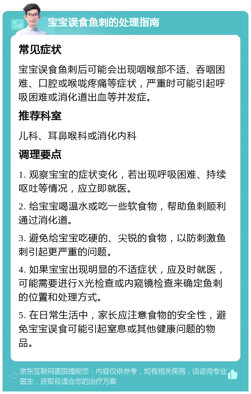 宝宝误食鱼刺的处理指南 常见症状 宝宝误食鱼刺后可能会出现咽喉部不适、吞咽困难、口腔或喉咙疼痛等症状，严重时可能引起呼吸困难或消化道出血等并发症。 推荐科室 儿科、耳鼻喉科或消化内科 调理要点 1. 观察宝宝的症状变化，若出现呼吸困难、持续呕吐等情况，应立即就医。 2. 给宝宝喝温水或吃一些软食物，帮助鱼刺顺利通过消化道。 3. 避免给宝宝吃硬的、尖锐的食物，以防刺激鱼刺引起更严重的问题。 4. 如果宝宝出现明显的不适症状，应及时就医，可能需要进行X光检查或内窥镜检查来确定鱼刺的位置和处理方式。 5. 在日常生活中，家长应注意食物的安全性，避免宝宝误食可能引起窒息或其他健康问题的物品。